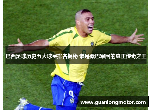 巴西足球历史五大球星排名揭秘 谁是桑巴军团的真正传奇之王